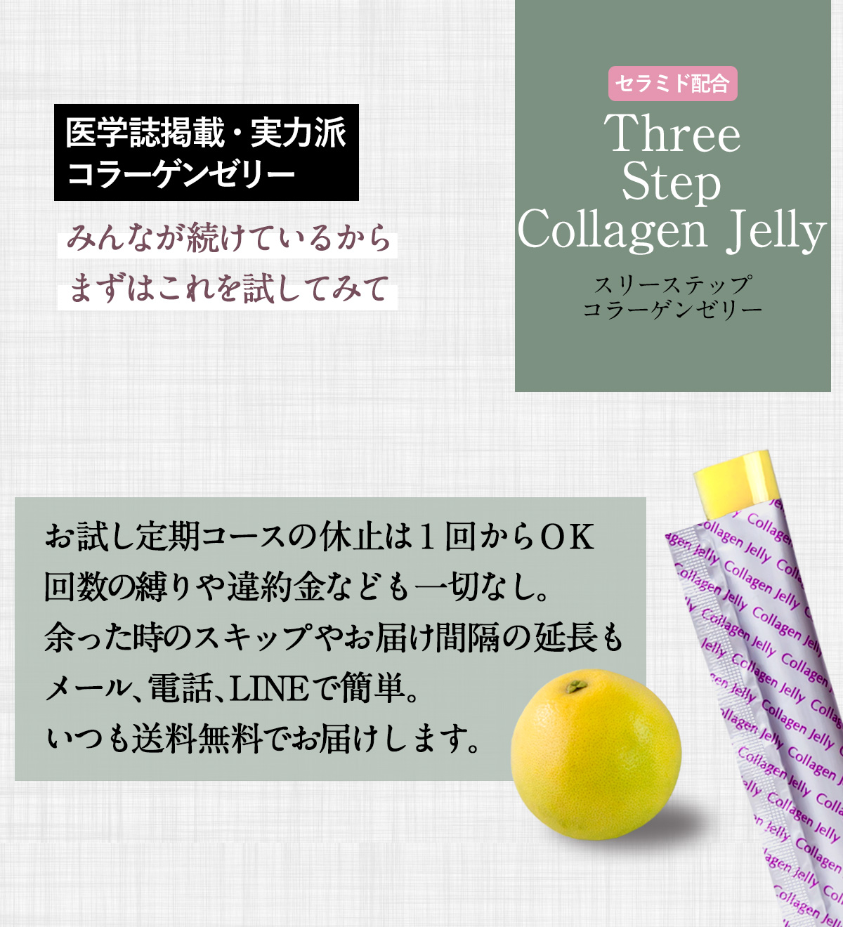 セラミド配合ThreeStepCollagen Jellyスリーステップコラーゲンゼリー医学誌掲載・実力派コラーゲンゼリーみんなが続けているからまずはこれを試してみてお試し定期コースの休止は１回からＯＫ回数の縛りや違約金なども一切なし。余った時のスキップやお届け間隔の延長もメール、電話、LINEで簡単。いつも送料無料でお届けします。