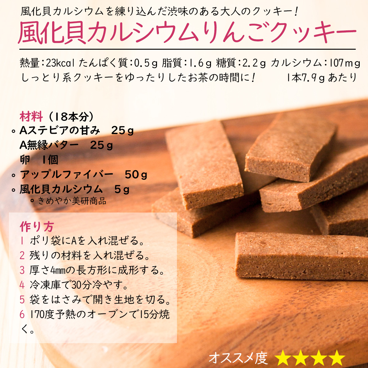 風化貝カルシウムりんごクッキー風化貝カルシウムを練り込んだ渋味のある大人のクッキー!熱量：23kcal たんぱく質：0.5ｇ 脂質：1.6ｇ 糖質：2.2ｇ カルシウム：107ｍｇ1本7.9ｇあたりしっとり系クッキーをゆったりしたお茶の時間に! 材料（18本分）Aステビアの甘み　25ｇA無縁バター　25ｇ卵　1個アップルファイバー　50ｇ風化貝カルシウム　5ｇ作り方1 ポリ袋にAを入れ混ぜる。2 残りの材料を入れ混ぜる。3 厚さ4mmの長方形に成形する。4 冷凍庫で30分冷やす。5 袋をはさみで開き生地を切る。6 170度予熱のオーブンで15分焼く。