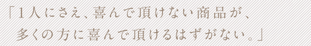 「1人にさえ、喜んで頂けない商品が、多くの方に喜んで頂けるはずがない。