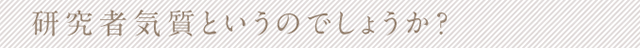 研究者気質というのでしょうか？