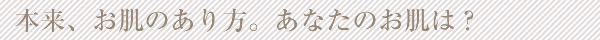 本来、お肌のあり方。あなたのお肌は？