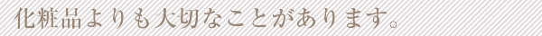 化粧品よりも大切なことがあります。